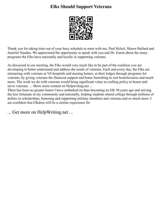 Elks Should Support Veterans
Thank you for taking time out of your busy schedule to meet with me, Paul Helsel, Shawn Bullard and
Jennifer Naaden. We appreciated the opportunity to speak with you and Dr. Eason about the many
programs the Elks have nationally and locally in supporting veterans.
As discussed in our meeting, the Elks would very much like to be part of the coalition you are
developing to better understand and address the needs of veterans. Each and every day, the Elks are
interacting with veterans at VA hospitals and nursing homes, at their lodges through programs for
veterans, by giving veterans the financial support and home furnishing to exit homelessness and much
more. The work we do with veterans would bring significant value in crafting policy to honor and
serve veterans. ... Show more content on Helpwriting.net ...
There has been no greater honor I have embarked on than becoming an Elk 50 years ago and serving
the less fortunate in my community and nationally, helping students attend college through millions of
dollars in scholarships, honoring and supporting military members and veterans and so much more. I
am confident that Elkdom will be a similar experience for
... Get more on HelpWriting.net ...
 