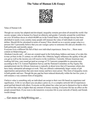 The Value of Human Life Essays
Value of Human Life
Though our society has adapted and developed, inequality remains prevalent all around the world. Our
society assigns value to human live based on ethnicity and gender. Currently around the world there
are over 30 million slaves in which 60,000 are in the United States. Even though slavery has been
abolished in nearly every country many people still measure the value of individuals in cents and
dollars. Should life be calculated in terms of money? How should we as a society assign value to a
persons life? I personally believe that you can t assign a price to someones life and you shouldn t It s
both politically and morally unjust.
Everyone lives a different life full of their own individual experiences. Some live ... Show more
content on Helpwriting.net ...
Abraham Lincoln said ... all men are created equal in the Gettysburg Address and many of us take this
to true yet here in the 21 century we still allow this. Ethnicity largely influences the quality of the job
you get as well as the income you will receive in the workforce. Currently African American men
working full time, year round get paid an average of 75.3 percent comparable to caucasian men,
according to the U.S. Current Population Survey and the National Committee on Pay Equity.The
unemployment rate for African Americans is typically at about twice that of Caucasians whom also
have many substantial advantages at work. They are offered a substantially larger variety of job
opportunities and positions that earn more money and have more power. This form of inequality exists
in both gender and race. Though the pay gap has been reduced drastically within the last few years, it
still remains a very common form of inequality
I believe value is something only an individual can assign to their own life based on experience and
significance. A life is t an object you can place a price on, it s a complex network full of experiences
good and bad shared with others. Everyone on this planet has value not just to themselves but to others
as well but that value is higher than any amount of money existing. Everyones life has an effect on the
people around them. If you were to die tomorrow everyones life in your network of family and friends
would change
... Get more on HelpWriting.net ...
 