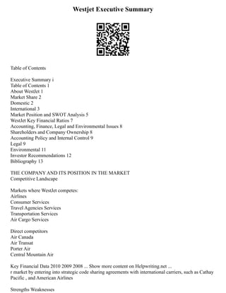 Westjet Executive Summary
Table of Contents
Executive Summary i
Table of Contents 1
About WestJet 1
Market Share 2
Domestic 2
International 3
Market Position and SWOT Analysis 5
WestJet Key Financial Ratios 7
Accounting, Finance, Legal and Environmental Issues 8
Shareholders and Company Ownership 8
Accounting Policy and Internal Control 9
Legal 9
Environmental 11
Investor Recommendations 12
Bibliography 13
THE COMPANY AND ITS POSITION IN THE MARKET
Competitive Landscape
Markets where WestJet competes:
Airlines
Consumer Services
Travel Agencies Services
Transportation Services
Air Cargo Services
Direct competitors
Air Canada
Air Transat
Porter Air
Central Mountain Air
Key Financial Data 2010 2009 2008 ... Show more content on Helpwriting.net ...
r market by entering into strategic code sharing agreements with international carriers, such as Cathay
Pacific , and American Airlines
Strengths Weaknesses
 