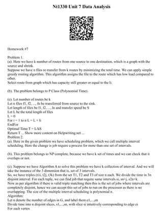 Nt1330 Unit 7 Data Analysis
Homework #7
Problem 1.
(a). Here we have k number of routes from one source to one destination, which is a graph with the
source and shrink.
Suppose we have n files to transfer from k routes by minimizing the total time. We can apply simple
greedy routing algorithm. This algorithm assigns the file to the route which has low load compared to
other.
Select route from graph which has capacity still greater or equal to the li.
(b). The problem belongs to P Class (Polynomial Time).
(c). Let number of routes be k
Let n files f1, f2, ..., fn be transferred from source to the sink.
Let length of files be l1, l2, ..., ln and transfer speed be S
Let L be the total length of files
L = 0
For i = 1 to n L = L + li
EndFor
Optimal Time T = L/kS
Return T ... Show more content on Helpwriting.net ...
Problem 2.
(a). Here in the given problem we have scheduling problem, which we call multiple interval
scheduling. Here the change is job require a process for more than one set of intervals.
(b). This problem belongs to NP complete, because we have k set of times and we can check that it
overlaps or not.
(c). Suppose we have Algorithm A to solve this problem we have k collection of interval. And we will
take the instance of the 3 dimension that is, set of 3 intervals.
So, we have triples (t1i, t2j, t3k) from the set T1, T2 and T3 of size n each. We divide the time in 3n
disjoint interval. For each tuple, we can find job that require same intervals si, sn+j, s2n+k.
Now as per algorithm if there is valid triple matching then this is the set of jobs where intervals are
completely disjoint, hence we can accept this set of jobs to run on the processor as there is no
overlapping. The size of the multiple interval scheduling is polynomial n.
Algorithm:
Let n denote the number of edges in G, and label them e1,...,en
Divide time into n disjoint slices, s1,...,sn, with slice si intuitively corresponding to edge ei
For each vertex
 