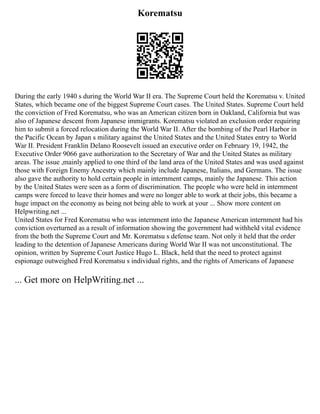 Korematsu
During the early 1940 s during the World War II era. The Supreme Court held the Korematsu v. United
States, which became one of the biggest Supreme Court cases. The United States. Supreme Court held
the conviction of Fred Korematsu, who was an American citizen born in Oakland, California but was
also of Japanese descent from Japanese immigrants. Korematsu violated an exclusion order requiring
him to submit a forced relocation during the World War II. After the bombing of the Pearl Harbor in
the Pacific Ocean by Japan s military against the United States and the United States entry to World
War II. President Franklin Delano Roosevelt issued an executive order on February 19, 1942, the
Executive Order 9066 gave authorization to the Secretary of War and the United States as military
areas. The issue ,mainly applied to one third of the land area of the United States and was used against
those with Foreign Enemy Ancestry which mainly include Japanese, Italians, and Germans. The issue
also gave the authority to hold certain people in internment camps, mainly the Japanese. This action
by the United States were seen as a form of discrimination. The people who were held in internment
camps were forced to leave their homes and were no longer able to work at their jobs, this became a
huge impact on the economy as being not being able to work at your ... Show more content on
Helpwriting.net ...
United States for Fred Korematsu who was internment into the Japanese American internment had his
conviction overturned as a result of information showing the government had withheld vital evidence
from the both the Supreme Court and Mr. Korematsu s defense team. Not only it held that the order
leading to the detention of Japanese Americans during World War II was not unconstitutional. The
opinion, written by Supreme Court Justice Hugo L. Black, held that the need to protect against
espionage outweighed Fred Korematsu s individual rights, and the rights of Americans of Japanese
... Get more on HelpWriting.net ...
 