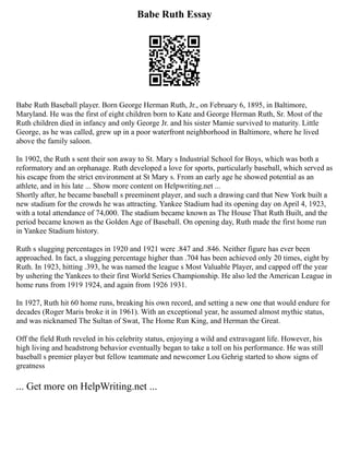 Babe Ruth Essay
Babe Ruth Baseball player. Born George Herman Ruth, Jr., on February 6, 1895, in Baltimore,
Maryland. He was the first of eight children born to Kate and George Herman Ruth, Sr. Most of the
Ruth children died in infancy and only George Jr. and his sister Mamie survived to maturity. Little
George, as he was called, grew up in a poor waterfront neighborhood in Baltimore, where he lived
above the family saloon.
In 1902, the Ruth s sent their son away to St. Mary s Industrial School for Boys, which was both a
reformatory and an orphanage. Ruth developed a love for sports, particularly baseball, which served as
his escape from the strict environment at St Mary s. From an early age he showed potential as an
athlete, and in his late ... Show more content on Helpwriting.net ...
Shortly after, he became baseball s preeminent player, and such a drawing card that New York built a
new stadium for the crowds he was attracting. Yankee Stadium had its opening day on April 4, 1923,
with a total attendance of 74,000. The stadium became known as The House That Ruth Built, and the
period became known as the Golden Age of Baseball. On opening day, Ruth made the first home run
in Yankee Stadium history.
Ruth s slugging percentages in 1920 and 1921 were .847 and .846. Neither figure has ever been
approached. In fact, a slugging percentage higher than .704 has been achieved only 20 times, eight by
Ruth. In 1923, hitting .393, he was named the league s Most Valuable Player, and capped off the year
by ushering the Yankees to their first World Series Championship. He also led the American League in
home runs from 1919 1924, and again from 1926 1931.
In 1927, Ruth hit 60 home runs, breaking his own record, and setting a new one that would endure for
decades (Roger Maris broke it in 1961). With an exceptional year, he assumed almost mythic status,
and was nicknamed The Sultan of Swat, The Home Run King, and Herman the Great.
Off the field Ruth reveled in his celebrity status, enjoying a wild and extravagant life. However, his
high living and headstrong behavior eventually began to take a toll on his performance. He was still
baseball s premier player but fellow teammate and newcomer Lou Gehrig started to show signs of
greatness
... Get more on HelpWriting.net ...
 