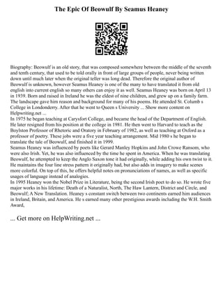 The Epic Of Beowulf By Seamus Heaney
Biography: Beowulf is an old story, that was composed somewhere between the middle of the seventh
and tenth century, that used to be told orally in front of large groups of people, never being written
down until much later when the original teller was long dead. Therefore the original author of
Beowulf is unknown, however Seamus Heaney is one of the many to have translated it from old
english into current english so many others can enjoy it as well. Seamus Heaney was born on April 13
in 1939. Born and raised in Ireland he was the eldest of nine children, and grew up on a family farm.
The landscape gave him reason and background for many of his poems. He attended St. Columb s
College in Londonderry. After that he went to Queen s University ... Show more content on
Helpwriting.net ...
In 1975 he began teaching at Carysfort College, and became the head of the Department of English.
He later resigned from his position at the college in 1981. He then went to Harvard to teach as the
Boylston Professor of Rhetoric and Oratory in February of 1982, as well as teaching at Oxford as a
professor of poetry. These jobs were a five year teaching arrangement. Mid 1980 s he began to
translate the tale of Beowulf, and finished it in 1999.
Seamus Heaney was influenced by poets like Gerard Manley Hopkins and John Crowe Ransom, who
were also Irish. Yet, he was also influenced by the time he spent in America. When he was translating
Beowulf, he attempted to keep the Anglo Saxon tone it had originally, while adding his own twist to it.
He maintains the four line stress pattern it originally had, but also adds in imagery to make scenes
more colorful. On top of this, he offers helpful notes on pronunciations of names, as well as specific
usages of language instead of analogies.
In 1995 Heaney won the Nobel Prize in Literature, being the second Irish poet to do so. He wrote five
major works in his lifetime: Death of a Naturalist, North, The Haw Lantern, District and Circle, and
Beowulf; A New Translation. Heaney s constant switch between two continents earned him audiences
in Ireland, Britain, and America. He s earned many other prestigious awards including the W.H. Smith
Award,
... Get more on HelpWriting.net ...
 