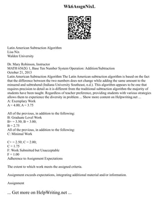 Wk6AssgnNixL
Latin American Subtraction Algorithm
Lisa Nix
Walden University
Dr. Mary Robinson, Instructor
MATH 6562G 1, Base Ten Number System Operation: Addition/Subtraction
October 21, 2013
Latin American Subtraction Algorithm The Latin American subtraction algorithm is based on the fact
that the difference between the two numbers does not change while adding the same amount to the
minuend and subtrahend (Indiana University Southeast, n.d.). This algorithm appears to be one that
requires precision to detail as it is different from the traditional subtraction algorithm the majority of
students have been taught. Regardless of teacher preference, providing students with various strategies
allows them to experience the diversity in problem ... Show more content on Helpwriting.net ...
A: Exemplary Work
A = 4.00; A = 3.75
All of the previous, in addition to the following:
B: Graduate Level Work
B+ = 3.50; B = 3.00;
B = 2.75
All of the previous, in addition to the following:
C: Minimal Work
C+ = 2.50; C = 2.00;
C = 1.75
F: Work Submitted but Unacceptable
F = 1.00
Adherence to Assignment Expectations
The extent to which work meets the assigned criteria.
Assignment exceeds expectations, integrating additional material and/or information.
Assignment
... Get more on HelpWriting.net ...
 