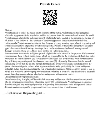 Prostate Cancer
Abstract
Prostate cancer is one of the major health concerns of the public. Worldwide prostate cancer has
affected a big portion of the population and has become an issue for many males all around the world.
Prostate cancer refers to the malignant growth of glandular cells located in the prostate. At the age of
85, a man is said to have a 1 in 5 chances of developing prostate cancer sometime in their life.
Unfortunately Prostate cancer is a disease that does not give any warning signs when it is growing and
so the clinical features of prostate are often nonspecific. Patients with prostate cancer have different
types of treatment in which they can accept, there can be various methods such as surgery and
theraypy toptions. There are ... Show more content on Helpwriting.net ...
Prostate cancer refers to the malignant growth of glandular cells located in the prostate. Under normal
circumstances these cells sit in the glands which are responsible for the production of fluids that make
up most of the semen in males [2]. However once these cells lose their control, what happens is that
they will keep on growing until they become cancerous [2]. Ultimately this means that the natural
surrounding layers that did act like barriers for these cells are now broken and therefore allows the
spread of these malignant cells to other organs within the body, particularly the bones and lymph
nodes [2]. When this does take place the risk of death also increases. At the age of 85, a man is said to
have a 1 in 5 chances of developing prostate cancer sometime in their life. The risk is said to double if
a male has a first degree relative who has been diagnosed with prostate cancer.
Clinical features: Symptoms and signs
Every human body is slightly different in their own way and because of this reason there are people
who do not experience symptoms of prostate cancer [3]. Unfortunately Prostate cancer is a disease
that does not give any warning signs when it is growing. In most cases a male with prostate cancer
does not receive any specific symptoms of concerns; reason is that prostate cancer
... Get more on HelpWriting.net ...
 