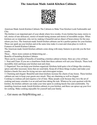 The American Made Amish Kitchen Cabinets
American Made Amish Kitchen Cabinets The Cabinets to Make Your Kitchen Look Fashionable and
Chic
The kitchen is an important part of your abode where love resides. Every kitchen has many stories to
tell, stories of rare delicacies, stories of mouth luring aromas and stories of incredible recipes. When
kitchens are so important, why not try making it beautiful and an object of benevolence for the ones
whom you love. The American made Amish kitchen cabinets can be a perfect partner for your kitchen.
These can spark up your kitchen and at the same time make it a neat and clean place to work in.
Features of Amish Kitchen Cabinets
The American made Amish Kitchen cabinets come along with many features to provide you the best
results.
These ... Show more content on Helpwriting.net ...
Benefits of Installing Kitchen Cabinets
There can be a number of benefits of installing a kitchen cabinet at home. Here are a few of them:
1. Neat and Clean: If you are a cleanliness freak then these cabinets will suit your lifestyle. These look
incredibly slick and keep your kitchen neat and clean.
2. Organized: You can keep your kitchen organized. Kitchens hold quite a lot of things like crockery,
spices and other necessary items that are used daily. Keep all of these things in place and make your
kitchen a hassle free area for trying out new and extravagant recipes.
3. Charming and elegant: Beautiful and clean kitchens increase the charm of any house. These kitchen
cabinets are sure to keep your guests awe struck. They are charming as well as elegant.
Cooking is a tedious job and requires a lot of time. Many people cook because they love the art of
cooking and many consider it as an arid and time taking the task. Whatever be your quotient with the
kitchen, the kitchen cabinets can make your time spent in cooking hassle free and comfortable. Try
installing American made Amish Kitchen cabinets in your kitchen, and these can spruce up your love
for cooking. Make cooking enjoyable for yourself and your family
... Get more on HelpWriting.net ...
 