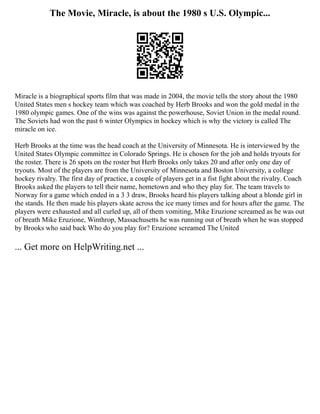 The Movie, Miracle, is about the 1980 s U.S. Olympic...
Miracle is a biographical sports film that was made in 2004, the movie tells the story about the 1980
United States men s hockey team which was coached by Herb Brooks and won the gold medal in the
1980 olympic games. One of the wins was against the powerhouse, Soviet Union in the medal round.
The Soviets had won the past 6 winter Olympics in hockey which is why the victory is called The
miracle on ice.
Herb Brooks at the time was the head coach at the University of Minnesota. He is interviewed by the
United States Olympic committee in Colorado Springs. He is chosen for the job and holds tryouts for
the roster. There is 26 spots on the roster but Herb Brooks only takes 20 and after only one day of
tryouts. Most of the players are from the University of Minnesota and Boston University, a college
hockey rivalry. The first day of practice, a couple of players get in a fist fight about the rivalry. Coach
Brooks asked the players to tell their name, hometown and who they play for. The team travels to
Norway for a game which ended in a 3 3 draw, Brooks heard his players talking about a blonde girl in
the stands. He then made his players skate across the ice many times and for hours after the game. The
players were exhausted and all curled up, all of them vomiting, Mike Eruzione screamed as he was out
of breath Mike Eruzione, Winthrop, Massachusetts he was running out of breath when he was stopped
by Brooks who said back Who do you play for? Eruzione screamed The United
... Get more on HelpWriting.net ...
 