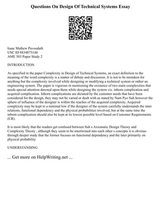 Questions On Design Of Technical Systems Essay
Isaac Mathew Pavoodath
USC ID 8834875144
AME 503 Paper Study 2
INTRODUCTION
As specified in the paper Complexity in Design of Technical Systems, an exact definition to the
meaning of the word complexity is a matter of debate and discussion. It is not to be mistaken for
anything but the complexity involved while designing or modifying a technical system or rather an
engineering system. The paper is vigorous in mentioning the existence of two main complexities that
needs special attention dawned upon them while designing the system viz. inborn complication and
acquired complication. Inborn complications are dictated by the customer needs that have been
considered for the design, they may not be varied or dealt with as stated by Nam Pyo Suh however the
sphere of influence of the designer is within the reaches of the acquired complexity. Acquired
complexity may be kept to a minimal low if the designer of the system carefully understands the inter
relations, functional dependency and the physical probabilities involved, but at the same time the
inborn complication should also be kept at its lowest possible level based on Customer Requirements
(CR).
It is most likely that the readers get confused between Suh s Axiomatic Design Theory and
Complexity Theory , although they seem to be intertwined into each other s concepts it is obvious
through deeper study that the former focuses on functional dependency and the later primarily on
physical probability
UNDERSTANDING
... Get more on HelpWriting.net ...
 