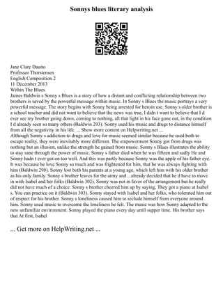 Sonnys blues literary analysis
Jane Clare Dauito
Professor Thorstensen
English Composition 2
11 December 2013
Within The Blues
James Baldwin s Sonny s Blues is a story of how a distant and conflicting relationship between two
brothers is saved by the powerful message within music. In Sonny s Blues the music portrays a very
powerful message. The story begins with Sonny being arrested for heroin use. Sonny s older brother is
a school teacher and did not want to believe that the news was true, I didn t want to believe that I d
ever see my brother going down, coming to nothing, all that light in his face gone out, in the condition
I d already seen so many others (Baldwin 293). Sonny used his music and drugs to distance himself
from all the negativity in his life. ... Show more content on Helpwriting.net ...
Although Sonny s addiction to drugs and love for music seemed similar because he used both to
escape reality, they were inevitably more different. The empowerment Sonny got from drugs was
nothing but an illusion, unlike the strength he gained from music. Sonny s Blues illustrates the ability
to stay sane through the power of music. Sonny s father died when he was fifteen and sadly He and
Sonny hadn t ever got on too well. And this was partly because Sonny was the apple of his father eye.
It was because he love Sonny so much and was frightened for him, that he was always fighting with
him (Baldwin 298). Sonny lost both his parents at a young age, which left him with his older brother
as his only family. Sonny s brother leaves for the army and ...already decided that he d have to move
in with Isabel and her folks (Baldwin 302). Sonny was not in favor of the arrangement but he really
did not have much of a choice. Sonny s brother cheered him up by saying, They got a piano at Isabel
s. You can practice on it (Baldwin 303). Sonny stayed with Isabel and her folks, who tolerated him out
of respect for his brother. Sonny s loneliness caused him to seclude himself from everyone around
him. Sonny used music to overcome the loneliness he felt. The music was how Sonny adapted to the
new unfamiliar environment. Sonny played the piano every day until supper time. His brother says
that At first, Isabel
... Get more on HelpWriting.net ...
 