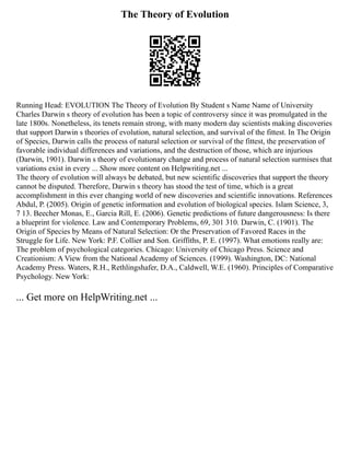 The Theory of Evolution
Running Head: EVOLUTION The Theory of Evolution By Student s Name Name of University
Charles Darwin s theory of evolution has been a topic of controversy since it was promulgated in the
late 1800s. Nonetheless, its tenets remain strong, with many modern day scientists making discoveries
that support Darwin s theories of evolution, natural selection, and survival of the fittest. In The Origin
of Species, Darwin calls the process of natural selection or survival of the fittest, the preservation of
favorable individual differences and variations, and the destruction of those, which are injurious
(Darwin, 1901). Darwin s theory of evolutionary change and process of natural selection surmises that
variations exist in every ... Show more content on Helpwriting.net ...
The theory of evolution will always be debated, but new scientific discoveries that support the theory
cannot be disputed. Therefore, Darwin s theory has stood the test of time, which is a great
accomplishment in this ever changing world of new discoveries and scientific innovations. References
Abdul, P. (2005). Origin of genetic information and evolution of biological species. Islam Science, 3,
7 13. Beecher Monas, E., Garcia Rill, E. (2006). Genetic predictions of future dangerousness: Is there
a blueprint for violence. Law and Contemporary Problems, 69, 301 310. Darwin, C. (1901). The
Origin of Species by Means of Natural Selection: Or the Preservation of Favored Races in the
Struggle for Life. New York: P.F. Collier and Son. Griffiths, P. E. (1997). What emotions really are:
The problem of psychological categories. Chicago: University of Chicago Press. Science and
Creationism: A View from the National Academy of Sciences. (1999). Washington, DC: National
Academy Press. Waters, R.H., Rethlingshafer, D.A., Caldwell, W.E. (1960). Principles of Comparative
Psychology. New York:
... Get more on HelpWriting.net ...
 