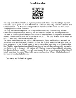 Camelot Analysis
This story is set in Camelot 528 A.D. beginning on nineteenth of June (17). The setting is important
because the way of speech was much different then. That would make a big difference for a man from
Connecticut from 1879. Also in this time period there were thatch roofed houses and stone houses.
Also people dressed much differently.
This story is in limited first person. This is important because it only shows the story from the
Connecticut man s point of view. This way you only know his thoughts, not the thoughts of others.
This point of view also gives a more personal feel to the story as you are walking in this man s shoes
as to say. I seemed to believe the boy, I didn t know why. (17). I had mine, the king and his people had
theirs. ... Show more content on Helpwriting.net ...
The woman noticed them too, and said: Ah, I know that sign: thou st a wife at home, poor soul, and
you and she have gone hungry to bed, many s the time, that the little ones might have your crust; you
know what poverty is, and the daily insults of your betters, and the heavy hand of the Church and the
king. The king winced under this accidental home shot, but kept still; he was learning his part; and he
was playing it well to, for a pretty dull beginner. (291) I chose this quote because I find it sad that the
king didn t really know what his own people went through. He had to experience these things himself
to truly understand their pains. Things in his country may have been different if he had understood
their pains better when he had become
... Get more on HelpWriting.net ...
 