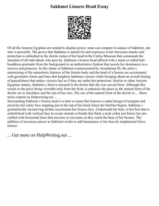 Sakhmet Lioness Head Essay
Of all the Ancient Egyptian art created to display power, none can compare to statues of Sakhmet, she
who is powerful. The power that Sakhmet is named for and expresses in her ferocious attacks and
protection is embodied in the diorite statue of her head in the Carlos Museum that commands the
attention of all individuals who pass by. Sakhmet s lioness head affixed with a mane or radial halo
headdress protrudes from the background in an authoritative fashion that asserts her dominance as a
warrior and protector. In this statue of Sakhmet commissioned by Amenhotep III, the artist s
intermixing of the naturalistic features of the female body and the head of a lioness are accentuated
with geometric forms and lines that heighten Sakhmet s power while bringing about an overall feeling
of peacefulness that makes viewers feel as if they are under her protection. Similar to other Ancient
Egyptian statues, Sakhmet s form is encased in the diorite that she was carved from. Although this
results in the piece being viewable only from the front, it enhances the piece as the natural form of the
diorite act as shoulders and the tips of her ears. The use of the natural form of the diorite to ... Show
more content on Helpwriting.net ...
Surrounding Sakhmet s lioness head is a halo or mane that features a radial design of triangles and
encircles her entire face stopping just at the top of her head where her hairline begins. Sakhmet s
geometrically incised ring further accentuates her lioness face. Underneath her halo, is her hair that is
embellished with vertical lines to create strands or braids that flank a neck collar just below her jaw
crafted with horizontal lines that increase in curvature as they reach the base of her breasts. The
addition of accessory pieces to Sakhmet works to add humanness to her heavily emphasized fierce
lioness
... Get more on HelpWriting.net ...
 