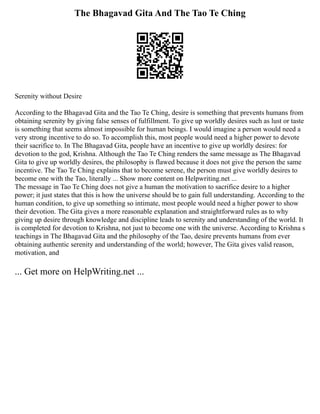 The Bhagavad Gita And The Tao Te Ching
Serenity without Desire
According to the Bhagavad Gita and the Tao Te Ching, desire is something that prevents humans from
obtaining serenity by giving false senses of fulfillment. To give up worldly desires such as lust or taste
is something that seems almost impossible for human beings. I would imagine a person would need a
very strong incentive to do so. To accomplish this, most people would need a higher power to devote
their sacrifice to. In The Bhagavad Gita, people have an incentive to give up worldly desires: for
devotion to the god, Krishna. Although the Tao Te Ching renders the same message as The Bhagavad
Gita to give up worldly desires, the philosophy is flawed because it does not give the person the same
incentive. The Tao Te Ching explains that to become serene, the person must give worldly desires to
become one with the Tao, literally ... Show more content on Helpwriting.net ...
The message in Tao Te Ching does not give a human the motivation to sacrifice desire to a higher
power; it just states that this is how the universe should be to gain full understanding. According to the
human condition, to give up something so intimate, most people would need a higher power to show
their devotion. The Gita gives a more reasonable explanation and straightforward rules as to why
giving up desire through knowledge and discipline leads to serenity and understanding of the world. It
is completed for devotion to Krishna, not just to become one with the universe. According to Krishna s
teachings in The Bhagavad Gita and the philosophy of the Tao, desire prevents humans from ever
obtaining authentic serenity and understanding of the world; however, The Gita gives valid reason,
motivation, and
... Get more on HelpWriting.net ...
 
