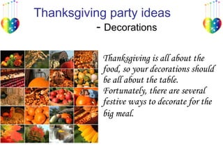 Thanksgiving party ideas   -  Decorations  Thanksgiving is all about the food, so your decorations should be all about the table. Fortunately, there are several festive ways to decorate for the big meal.   