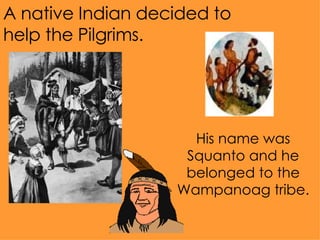 A native Indian decided to help the Pilgrims.  His name was Squanto and he belonged to the Wampanoag tribe. 