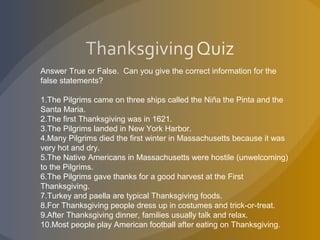 Answer True or False. Can you give the correct information for the
false statements?
1.The Pilgrims came on three ships called the Niña the Pinta and the
Santa Maria.
2.The first Thanksgiving was in 1621.
3.The Pilgrims landed in New York Harbor.
4.Many Pilgrims died the first winter in Massachusetts because it was
very hot and dry.
5.The Native Americans in Massachusetts were hostile (unwelcoming)
to the Pilgrims.
6.The Pilgrims gave thanks for a good harvest at the First
Thanksgiving.
7.Turkey and paella are typical Thanksgiving foods.
8.For Thanksgiving people dress up in costumes and trick-or-treat.
9.After Thanksgiving dinner, families usually talk and relax.
10.Most people play American football after eating on Thanksgiving.
 