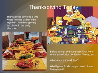 Thanksgiving dinner is a time
where families gather to be
together. Families typically
eat dinner in the early
afternoon.
Thanksgiving Today
Before eating, everyone says what he or
she is thankful for (for family, friends, etc.).
What are you thankful for?
What typical foods can you see in these
two pictures?
 