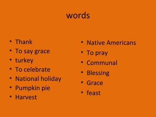 words
• Thank
• To say grace
• turkey
• To celebrate
• National holiday
• Pumpkin pie
• Harvest
• Native Americans
• To pray
• Communal
• Blessing
• Grace
• feast
 