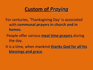 Custom of PrayingPraying
For centuries, 'Thanksgiving Day' is associated
with communal prayers in church and incommunal prayers in church and in
homes.homes.
People offer various meal time prayersmeal time prayers during
the day.
It is a time, when mankind thanks God for all histhanks God for all his
blessings and graceblessings and grace.
 