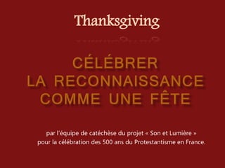 par l’équipe de catéchèse du projet « Son et Lumière »
pour la célébration des 500 ans du Protestantisme en France.
Thanksgiving
 