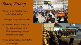 Black Friday
The day after Thanksgiving is
called Black Friday.
Stores open early and have sales.
Many stores open as early as 4
AM and some even open
Thursday evening and stay
open the entire night.
People line up outside hours before
the stores open.
 
