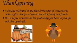 Thanksgiving
●A holiday celebrated on the fourth Thursday of November in
order to give thanks and spend time with family and friends.
●It is a day to remember all the good things you have in your life
and show gratitude.
 