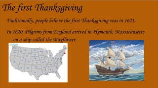 The first Thanksgiving
Traditionally, people believe the first Thanksgiving was in 1621.
In 1620, Pilgrims from England arrived in Plymouth, Massachusetts
on a ship called the Mayflower.
 