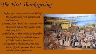 The First Thanksgiving
The first year was very hard and half of
the pilgrims died from diseases and
malnutrition.
Squanto, from the Native American tribe
Pawtuxet, helped the pilgrims grow
their own food.
In fall of 1621, they celebrated their first
successful harvest and had a feast
with the Native Americans.
Unfortunately, this is one of the only
stories of peace between the settlers
and the Native Americans.
 