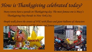 How is Thanksgiving celebrated today?
Many towns have a parade on Thanksgiving day. The most famous one is Macy’s
Thanksgiving Day Parade in New York City.
People walk down the streets of NYC with floats and giant balloons of characters
from popular movies and TV shows, and famous musicians perform.
 