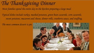 The Thanksgiving Dinner
Most families spend the entire day in the kitchen preparing a large meal.
Typical dishes include turkey, mashed potatoes, green bean casserole, corn casserole,
sweet potatoes, macaroni and cheese, dinner rolls, cranberry sauce, and stuffing.
The most common dessert is pie.
 