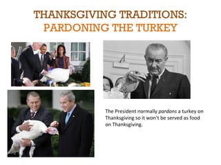 THANKSGIVING TRADITIONS: 
PARDONING THE TURKEY 
The President normally pardons a turkey on 
Thanksgiving so it won’t be served as food 
on Thanksgiving. 
 