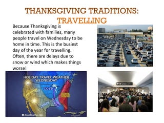 THANKSGIVING TRADITIONS: 
TRAVELLING 
Because Thanksgiving is 
celebrated with families, many 
people travel on Wednesday to be 
home in time. This is the busiest 
day of the year for travelling. 
Often, there are delays due to 
snow or wind which makes things 
worse! 
 