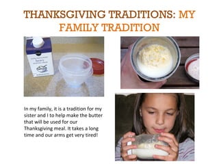 THANKSGIVING TRADITIONS: MY 
FAMILY TRADITION 
In my family, it is a tradition for my 
sister and I to help make the butter 
that will be used for our 
Thanksgiving meal. It takes a long 
time and our arms get very tired! 
 