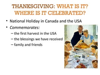 THANKSGIVING: WHAT IS IT? 
WHERE IS IT CELEBRATED? 
• National Holiday in Canada and the USA 
• Commemorates: 
– the first harvest in the USA 
– the blessings we have received 
– family and friends 
 