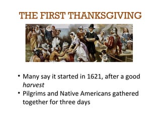 THE FIRST THANKSGIVING 
• Many say it started in 1621, after a good 
harvest 
• Pilgrims and Native Americans gathered 
together for three days 
 