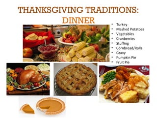 THANKSGIVING TRADITIONS: 
DINNER • Turkey 
• Mashed Potatoes 
• Vegetables 
• Cranberries 
• Stuffing 
• Cornbread/Rolls 
• Gravy 
• Pumpkin Pie 
• Fruit Pie 
 