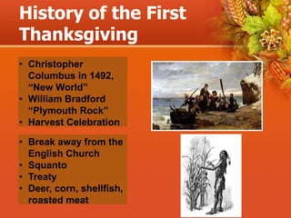 History of the First
Thanksgiving
• Christopher
Columbus in 1492,
“New World”
• William Bradford
“Plymouth Rock”
• Harvest Celebration
• Break away from the
English Church
• Squanto
• Treaty
• Deer, corn, shellfish,
roasted meat
