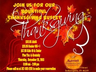 Join Us for our
Bountiful
Thanksgiving Buffet

$32.95 Adult
$28.95 Senior (65+)
$17.95 Kids 10 & Under
Plus Tax & Gratuity
Thursday, November 28, 2013
11:00 am - 2:00 pm
Please call us at 317-352-1231 to make your reservation

7202 East 21st Street
Indianapolis, IN 46219

 