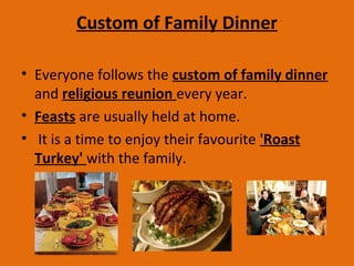 Custom of Family Dinner
• Everyone follows the custom of family dinner
and religious reunion every year.
• Feasts are usually held at home.
• It is a time to enjoy their favourite 'Roast
Turkey' with the family.
 