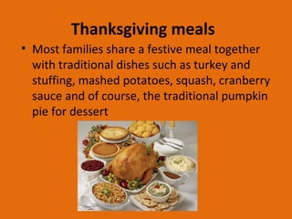 Thanksgiving meals
• Most families share a festive meal together
with traditional dishes such as turkey and
stuffing, mashed potatoes, squash, cranberry
sauce and of course, the traditional pumpkin
pie for dessert
 