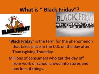 What is “ Black Friday”?
"Black Friday" is the term for the phenomenon
that takes place in the U.S. on the day after
Thanksgiving Thursday.
Millions of consumers who get the day off
from work or school crowd into stores and
buy lots of things.
 