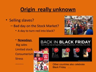 Origin really unknown
• Selling slaves?
– Bad day on the Stock Market?
• A day to turn red into black?
• Nowadays
Big sales
Limited stock
Consumerism
Stress
……….. Other countries also celebrate
Black Friday ….
 