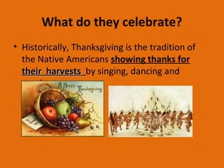 What do they celebrate?
• Historically, Thanksgiving is the tradition of
the Native Americans showing thanks for
their harveststheir harvests by singing, dancing and
praying.
 