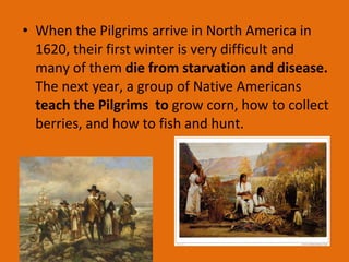• When the Pilgrims arrive in North America in
1620, their first winter is very difficult and
many of them die from starvation and disease.
The next year, a group of Native Americans
teach the Pilgrims to grow corn, how to collect
berries, and how to fish and hunt.
 