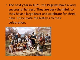 • The next year in 1621, the Pilgrims have a very
successful harvest. They are very thankful, so
they have a large feast and celebrate for three
days. They invite the Natives to their
celebration.
 