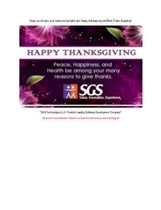 Hope you all enjoy your turkey and pumpkin pie! Happy thanksgiving and Black Friday shopping!!




         "SGS Technologies LLC- Florida's Leading Software Development Company"
           We serve for your satisfaction. Please let us know if we can assist you with anything at all
 