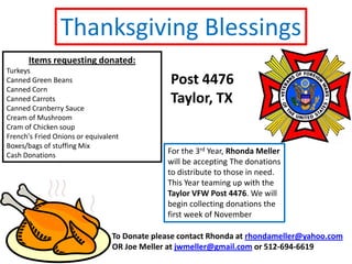 Thanksgiving Blessings Items requesting donated: Turkeys Canned Green Beans Canned Corn Canned Carrots Canned Cranberry Sauce Cream of Mushroom Cram of Chicken soup French's Fried Onions or equivalent Boxes/bags of stuffing Mix Cash Donations Post 4476 Taylor, TX For the 3rd Year, Rhonda Mellerwill be accepting The donations to distribute to those in need. This Year teaming up with the Taylor VFW Post 4476. We will begin collecting donations the first week of November To Donate please contact Rhonda at rhondameller@yahoo.com OR Joe Meller at jwmeller@gmail.com or 512-694-6619 