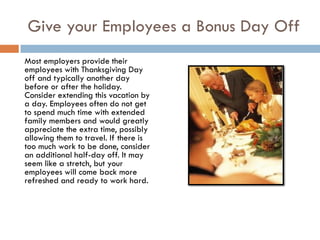 Give your Employees a Bonus Day Off
Most employers provide their
employees with Thanksgiving Day
off and typically another day
before or after the holiday.
Consider extending this vacation by
a day. Employees often do not get
to spend much time with extended
family members and would greatly
appreciate the extra time, possibly
allowing them to travel. If there is
too much work to be done, consider
an additional half-day off. It may
seem like a stretch, but your
employees will come back more
refreshed and ready to work hard.
 