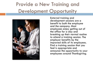 Provide a New Training and
 Development Opportunity
              External training and
              development sessions are a
              benefit to both the employee
              and the company. Most
              employees enjoy getting out of
              the office for a day and
              breaking up their normal routine
              to attend a training session. The
              employer benefits by the
              improved skills of its employees.
              Find a training session that you
              feel is appropriate and
              announce the opportunity to your
              employees around Thanksgiving.
 