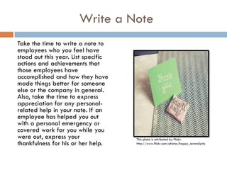 Write a Note
Take the time to write a note to
employees who you feel have
stood out this year. List specific
actions and achievements that
those employees have
accomplished and how they have
made things better for someone
else or the company in general.
Also, take the time to express
appreciation for any personal-
related help in your note. If an
employee has helped you out
with a personal emergency or
covered work for you while you
were out, express your               This photo is attributed by Flickr:
thankfulness for his or her help.    http://www.flickr.com/photos/happy_serendipity
 